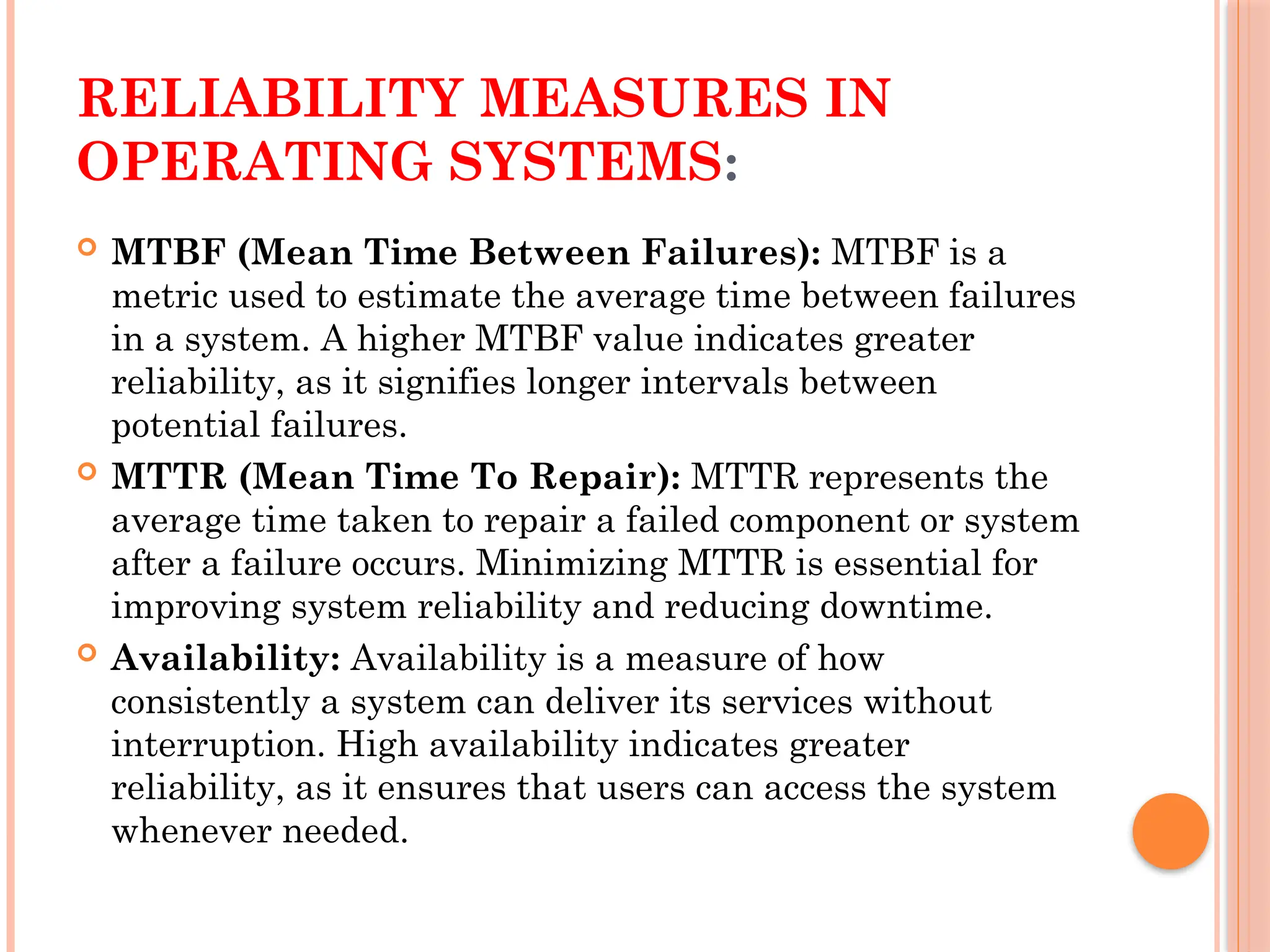 RELIABILITY MEASURES IN
OPERATING SYSTEMS:
 MTBF (Mean Time Between Failures): MTBF is a
metric used to estimate the average time between failures
in a system. A higher MTBF value indicates greater
reliability, as it signifies longer intervals between
potential failures.
 MTTR (Mean Time To Repair): MTTR represents the
average time taken to repair a failed component or system
after a failure occurs. Minimizing MTTR is essential for
improving system reliability and reducing downtime.
 Availability: Availability is a measure of how
consistently a system can deliver its services without
interruption. High availability indicates greater
reliability, as it ensures that users can access the system
whenever needed.
 