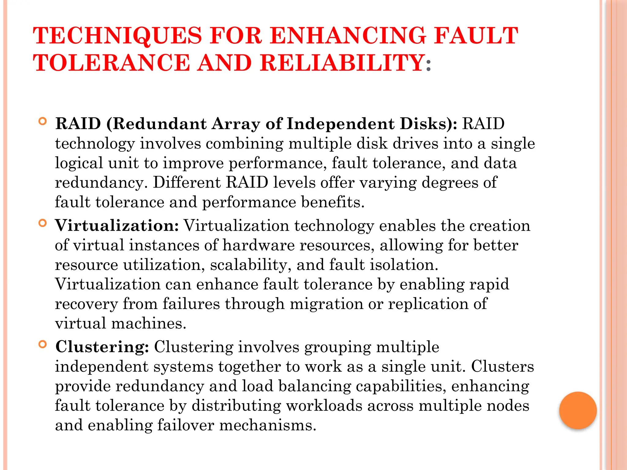 TECHNIQUES FOR ENHANCING FAULT
TOLERANCE AND RELIABILITY:
 RAID (Redundant Array of Independent Disks): RAID
technology involves combining multiple disk drives into a single
logical unit to improve performance, fault tolerance, and data
redundancy. Different RAID levels offer varying degrees of
fault tolerance and performance benefits.
 Virtualization: Virtualization technology enables the creation
of virtual instances of hardware resources, allowing for better
resource utilization, scalability, and fault isolation.
Virtualization can enhance fault tolerance by enabling rapid
recovery from failures through migration or replication of
virtual machines.
 Clustering: Clustering involves grouping multiple
independent systems together to work as a single unit. Clusters
provide redundancy and load balancing capabilities, enhancing
fault tolerance by distributing workloads across multiple nodes
and enabling failover mechanisms.
 