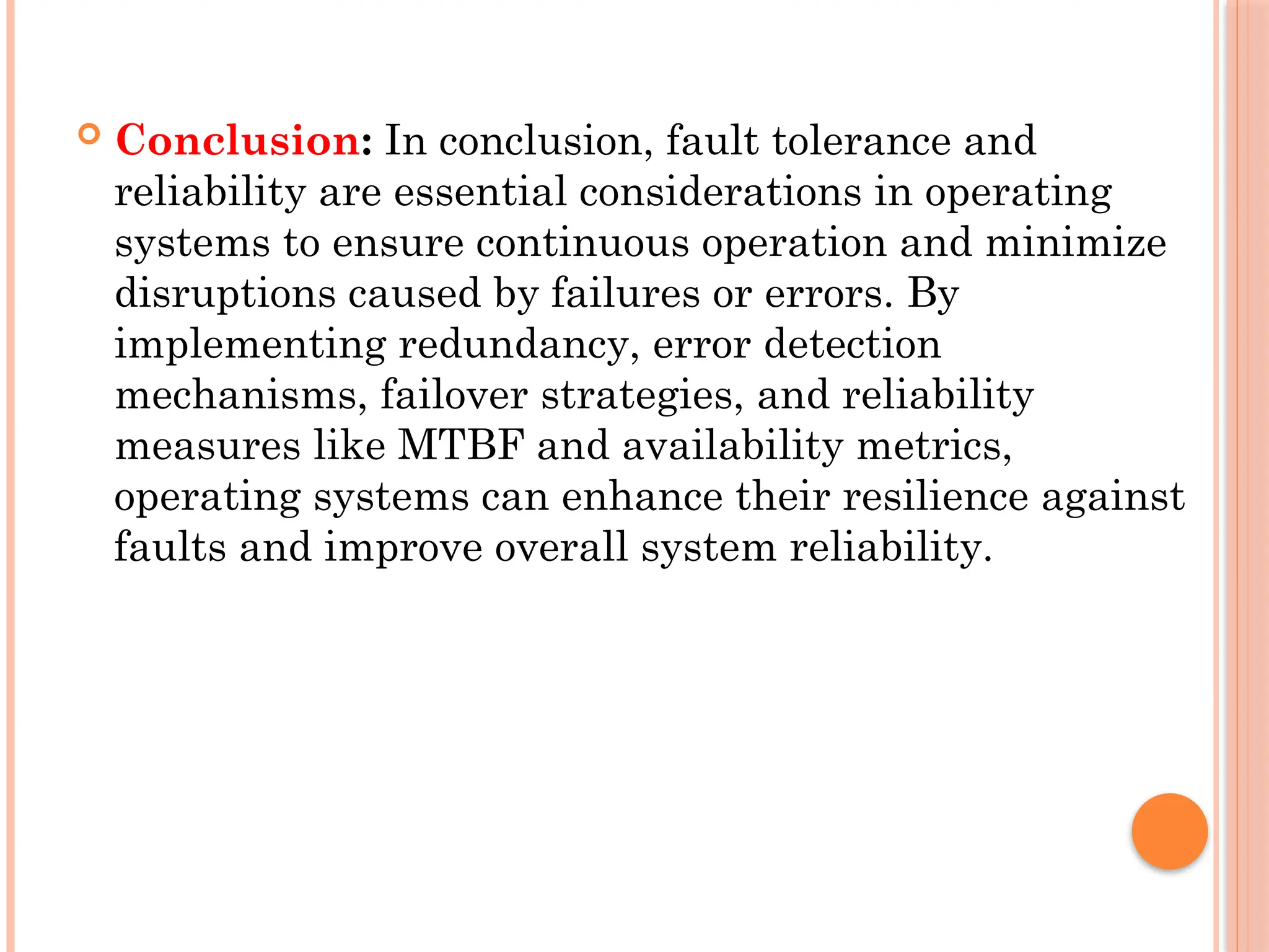  Conclusion: In conclusion, fault tolerance and
reliability are essential considerations in operating
systems to ensure continuous operation and minimize
disruptions caused by failures or errors. By
implementing redundancy, error detection
mechanisms, failover strategies, and reliability
measures like MTBF and availability metrics,
operating systems can enhance their resilience against
faults and improve overall system reliability.
 