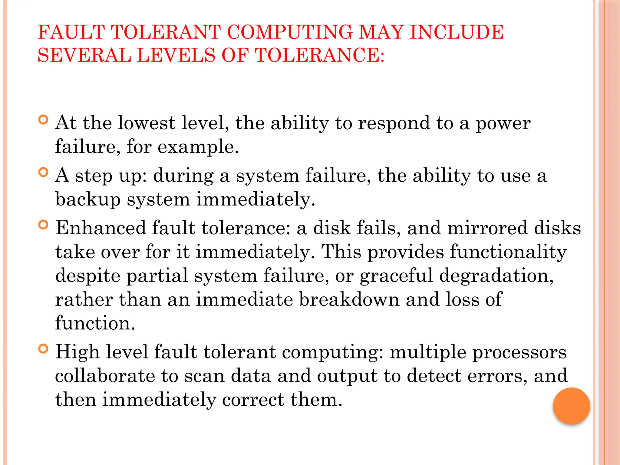 FAULT TOLERANT COMPUTING MAY INCLUDE
SEVERAL LEVELS OF TOLERANCE:
 At the lowest level, the ability to respond to a power
failure, for example.
 A step up: during a system failure, the ability to use a
backup system immediately.
 Enhanced fault tolerance: a disk fails, and mirrored disks
take over for it immediately. This provides functionality
despite partial system failure, or graceful degradation,
rather than an immediate breakdown and loss of
function.
 High level fault tolerant computing: multiple processors
collaborate to scan data and output to detect errors, and
then immediately correct them.
 