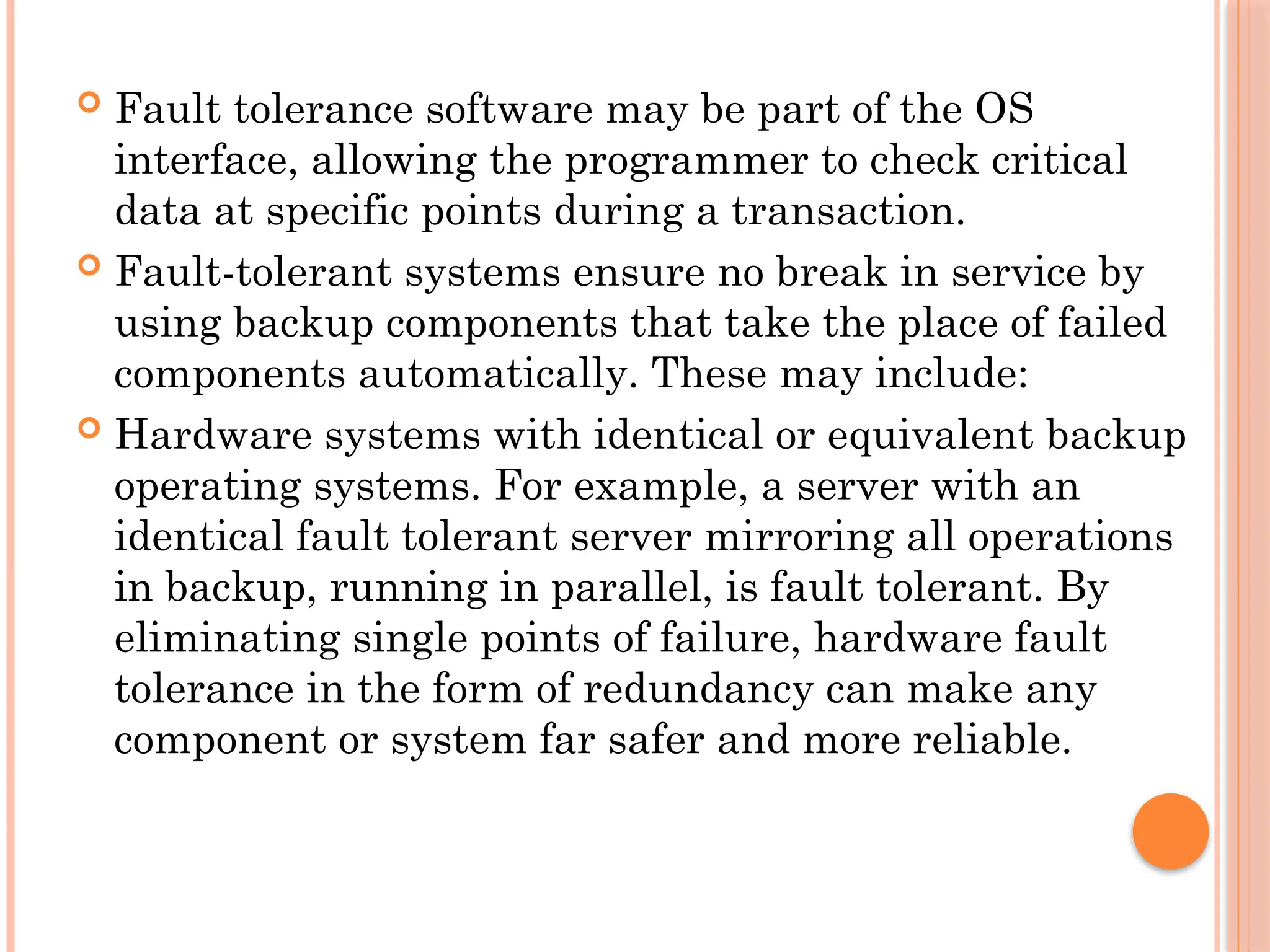  Fault tolerance software may be part of the OS
interface, allowing the programmer to check critical
data at specific points during a transaction.
 Fault-tolerant systems ensure no break in service by
using backup components that take the place of failed
components automatically. These may include:
 Hardware systems with identical or equivalent backup
operating systems. For example, a server with an
identical fault tolerant server mirroring all operations
in backup, running in parallel, is fault tolerant. By
eliminating single points of failure, hardware fault
tolerance in the form of redundancy can make any
component or system far safer and more reliable.
 