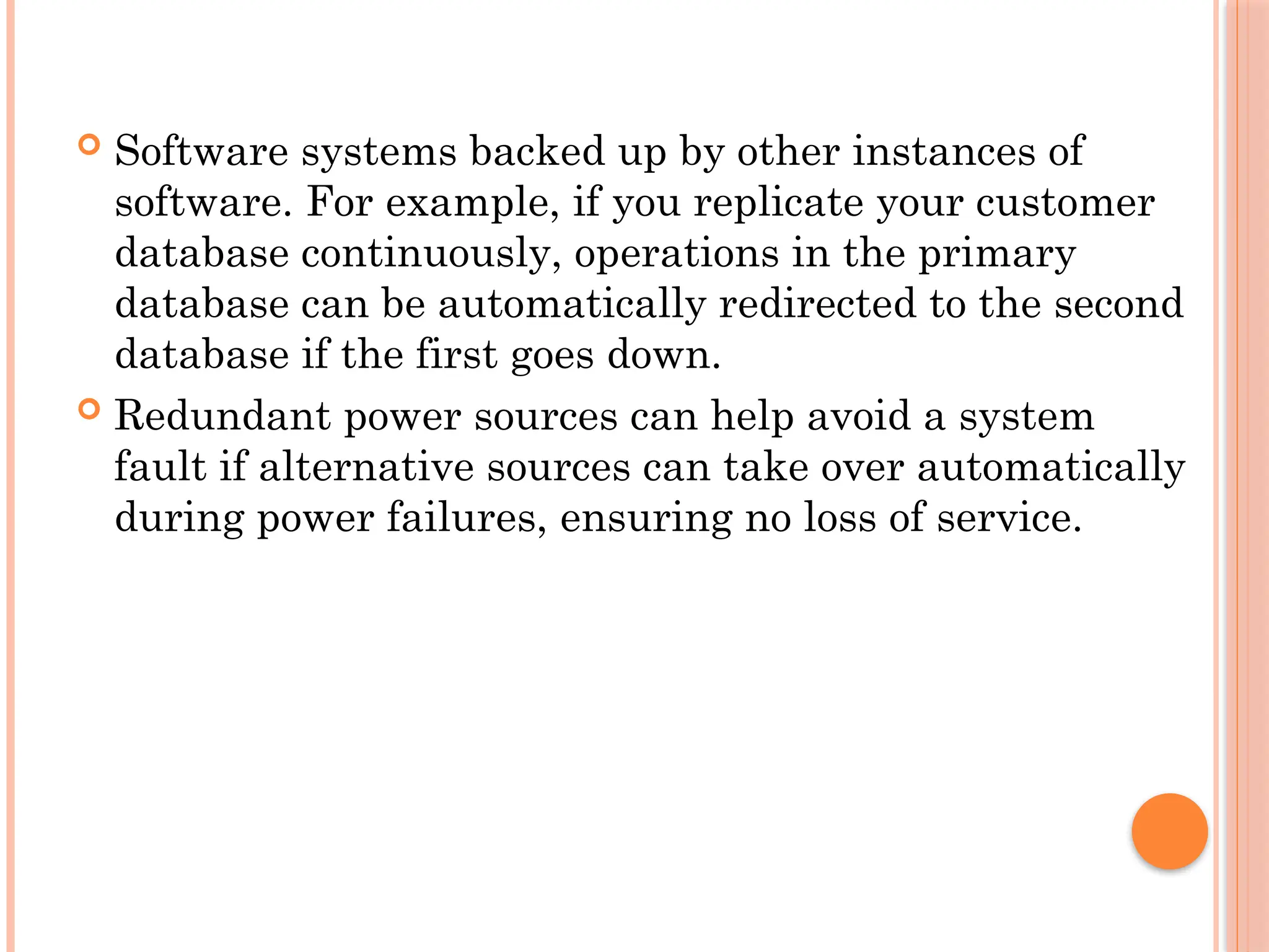  Software systems backed up by other instances of
software. For example, if you replicate your customer
database continuously, operations in the primary
database can be automatically redirected to the second
database if the first goes down.
 Redundant power sources can help avoid a system
fault if alternative sources can take over automatically
during power failures, ensuring no loss of service.
 