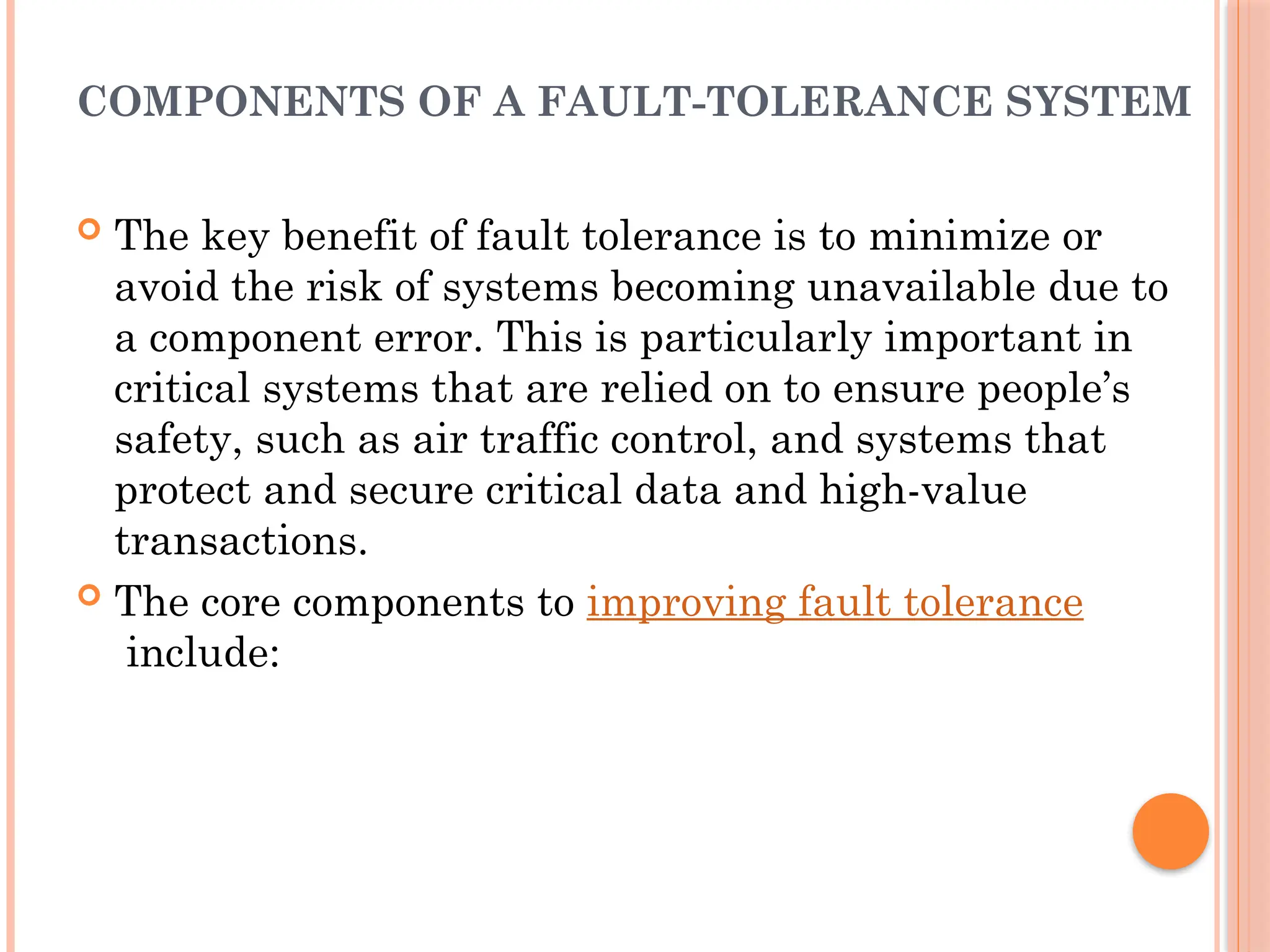 COMPONENTS OF A FAULT-TOLERANCE SYSTEM
 The key benefit of fault tolerance is to minimize or
avoid the risk of systems becoming unavailable due to
a component error. This is particularly important in
critical systems that are relied on to ensure people’s
safety, such as air traffic control, and systems that
protect and secure critical data and high-value
transactions.
 The core components to improving fault tolerance
include:
 