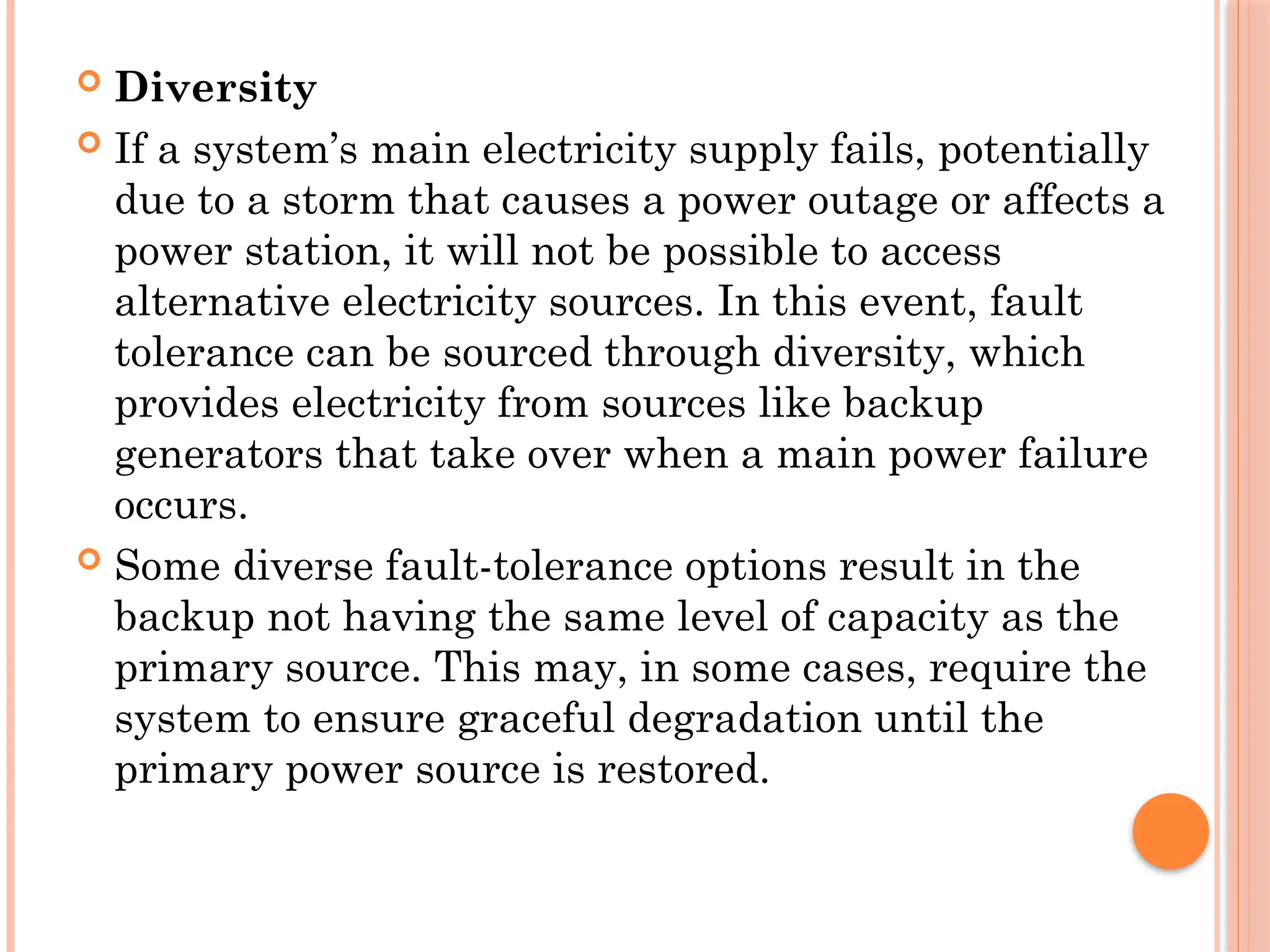  Diversity
 If a system’s main electricity supply fails, potentially
due to a storm that causes a power outage or affects a
power station, it will not be possible to access
alternative electricity sources. In this event, fault
tolerance can be sourced through diversity, which
provides electricity from sources like backup
generators that take over when a main power failure
occurs.
 Some diverse fault-tolerance options result in the
backup not having the same level of capacity as the
primary source. This may, in some cases, require the
system to ensure graceful degradation until the
primary power source is restored.
 