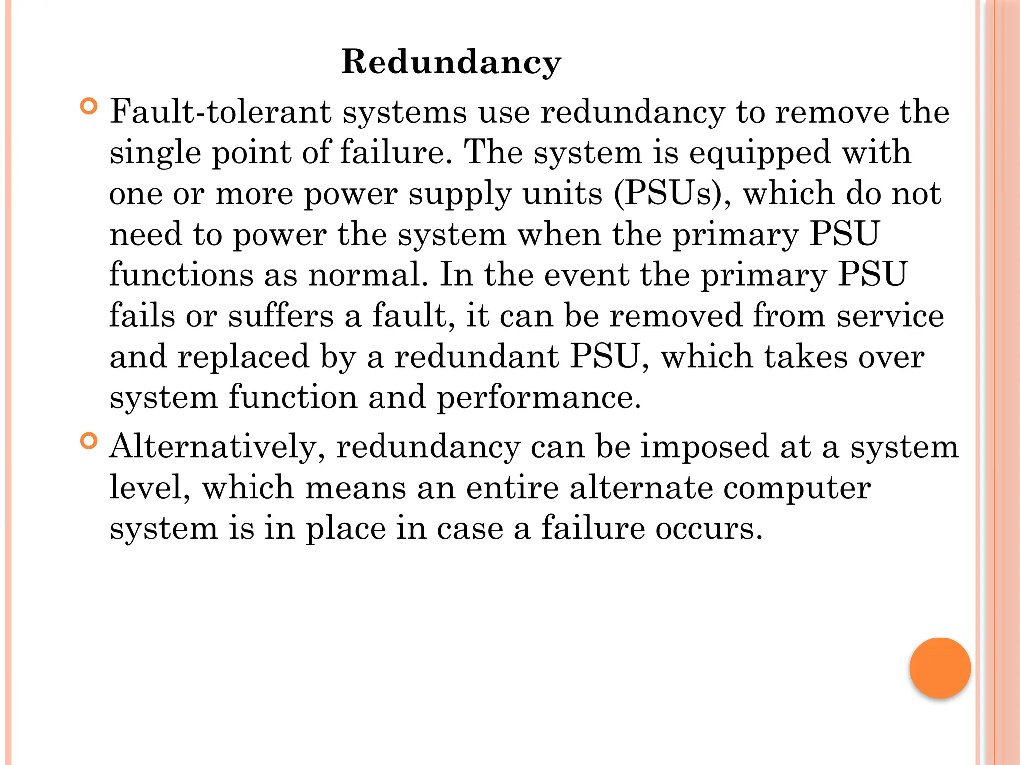 Redundancy
 Fault-tolerant systems use redundancy to remove the
single point of failure. The system is equipped with
one or more power supply units (PSUs), which do not
need to power the system when the primary PSU
functions as normal. In the event the primary PSU
fails or suffers a fault, it can be removed from service
and replaced by a redundant PSU, which takes over
system function and performance.
 Alternatively, redundancy can be imposed at a system
level, which means an entire alternate computer
system is in place in case a failure occurs.
 