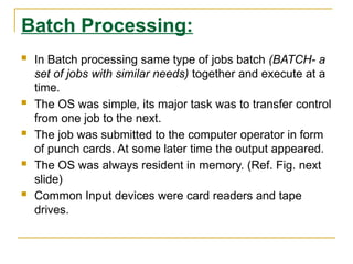 Batch Processing:
 In Batch processing same type of jobs batch (BATCH- a
set of jobs with similar needs) together and execute at a
time.
 The OS was simple, its major task was to transfer control
from one job to the next.
 The job was submitted to the computer operator in form
of punch cards. At some later time the output appeared.
 The OS was always resident in memory. (Ref. Fig. next
slide)
 Common Input devices were card readers and tape
drives.
 
