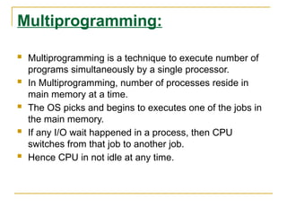 Multiprogramming:
 Multiprogramming is a technique to execute number of
programs simultaneously by a single processor.
 In Multiprogramming, number of processes reside in
main memory at a time.
 The OS picks and begins to executes one of the jobs in
the main memory.
 If any I/O wait happened in a process, then CPU
switches from that job to another job.
 Hence CPU in not idle at any time.
 