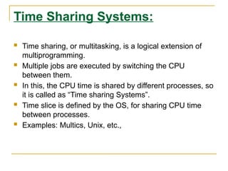 Time Sharing Systems:
 Time sharing, or multitasking, is a logical extension of
multiprogramming.
 Multiple jobs are executed by switching the CPU
between them.
 In this, the CPU time is shared by different processes, so
it is called as “Time sharing Systems”.
 Time slice is defined by the OS, for sharing CPU time
between processes.
 Examples: Multics, Unix, etc.,
 