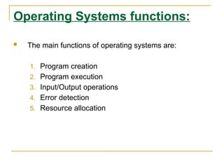 Operating Systems functions:
 The main functions of operating systems are:
1. Program creation
2. Program execution
3. Input/Output operations
4. Error detection
5. Resource allocation
 