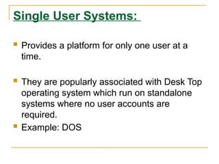 Single User Systems:
 Provides a platform for only one user at a
time.
 They are popularly associated with Desk Top
operating system which run on standalone
systems where no user accounts are
required.
 Example: DOS
 