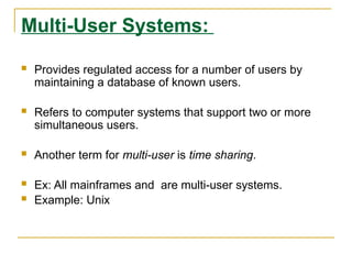 Multi-User Systems:
 Provides regulated access for a number of users by
maintaining a database of known users.
 Refers to computer systems that support two or more
simultaneous users.
 Another term for multi-user is time sharing.
 Ex: All mainframes and are multi-user systems.
 Example: Unix
 
