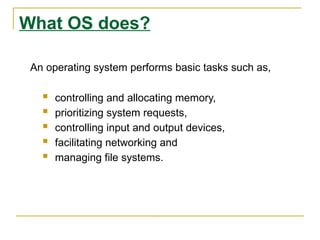 What OS does?
An operating system performs basic tasks such as,
 controlling and allocating memory,
 prioritizing system requests,
 controlling input and output devices,
 facilitating networking and
 managing file systems.
 