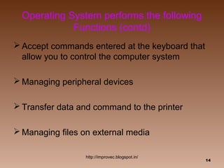 Operating System performs the following
             Functions (contd)
 Accept commands entered at the keyboard that
  allow you to control the computer system

 Managing peripheral devices

 Transfer data and command to the printer

 Managing files on external media

                  http://improvec.blogspot.in/
                                                 14
 