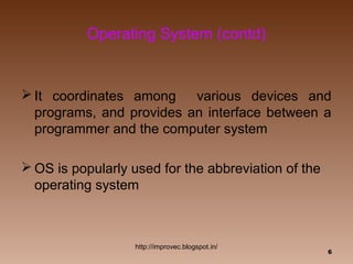 Operating System (contd)


 It coordinates among    various devices and
  programs, and provides an interface between a
  programmer and the computer system

 OS is popularly used for the abbreviation of the
  operating system



                   http://improvec.blogspot.in/
                                                     6
 