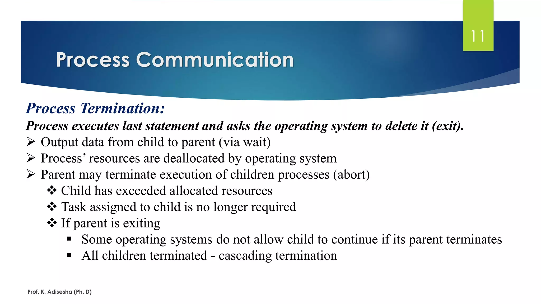 Process Communication
Prof. K. Adisesha (Ph. D)
11
Process Termination:
Process executes last statement and asks the operating system to delete it (exit).
➢ Output data from child to parent (via wait)
➢ Process’ resources are deallocated by operating system
➢ Parent may terminate execution of children processes (abort)
❖ Child has exceeded allocated resources
❖ Task assigned to child is no longer required
❖ If parent is exiting
▪ Some operating systems do not allow child to continue if its parent terminates
▪ All children terminated - cascading termination
 