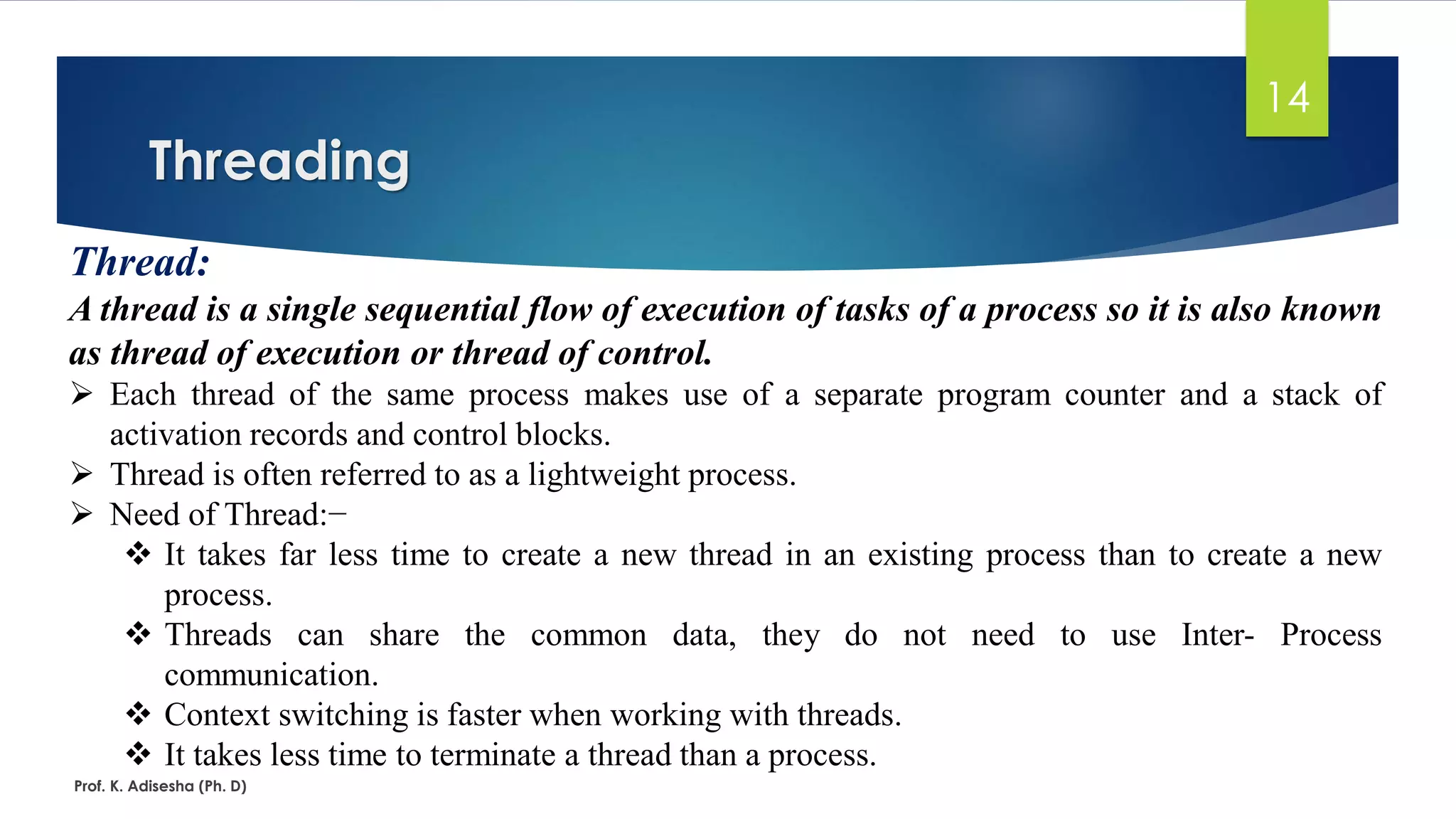 Threading
Prof. K. Adisesha (Ph. D)
14
Thread:
A thread is a single sequential flow of execution of tasks of a process so it is also known
as thread of execution or thread of control.
➢ Each thread of the same process makes use of a separate program counter and a stack of
activation records and control blocks.
➢ Thread is often referred to as a lightweight process.
➢ Need of Thread:−
❖ It takes far less time to create a new thread in an existing process than to create a new
process.
❖ Threads can share the common data, they do not need to use Inter- Process
communication.
❖ Context switching is faster when working with threads.
❖ It takes less time to terminate a thread than a process.
 