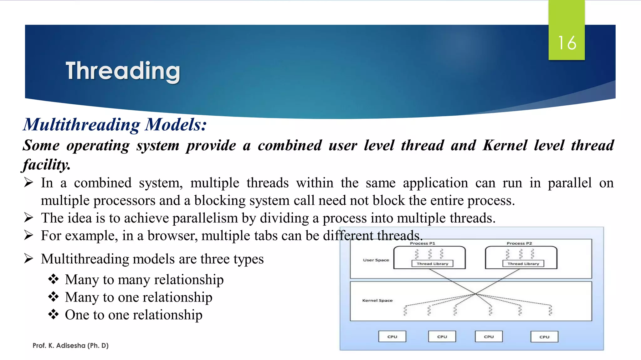 Threading
Prof. K. Adisesha (Ph. D)
16
Multithreading Models:
Some operating system provide a combined user level thread and Kernel level thread
facility.
➢ In a combined system, multiple threads within the same application can run in parallel on
multiple processors and a blocking system call need not block the entire process.
➢ The idea is to achieve parallelism by dividing a process into multiple threads.
➢ For example, in a browser, multiple tabs can be different threads.
➢ Multithreading models are three types
❖ Many to many relationship
❖ Many to one relationship
❖ One to one relationship
 