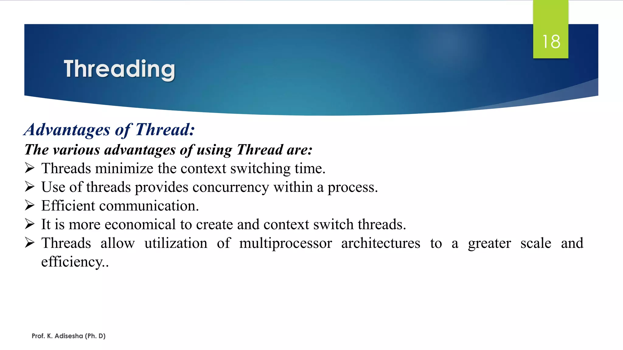 Threading
Prof. K. Adisesha (Ph. D)
18
Advantages of Thread:
The various advantages of using Thread are:
➢ Threads minimize the context switching time.
➢ Use of threads provides concurrency within a process.
➢ Efficient communication.
➢ It is more economical to create and context switch threads.
➢ Threads allow utilization of multiprocessor architectures to a greater scale and
efficiency..
 