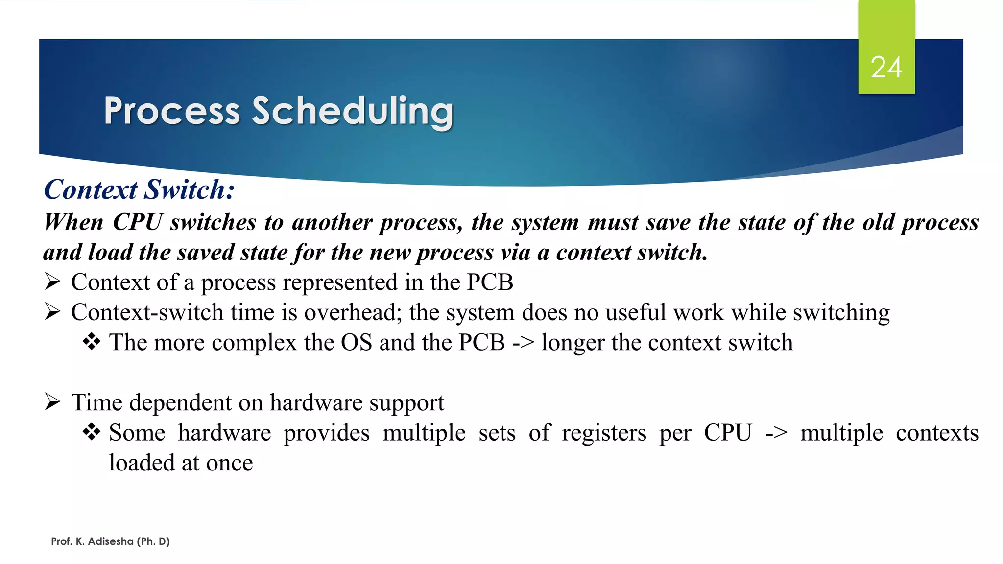 Process Scheduling
Prof. K. Adisesha (Ph. D)
24
Context Switch:
When CPU switches to another process, the system must save the state of the old process
and load the saved state for the new process via a context switch.
➢ Context of a process represented in the PCB
➢ Context-switch time is overhead; the system does no useful work while switching
❖ The more complex the OS and the PCB -> longer the context switch
➢ Time dependent on hardware support
❖ Some hardware provides multiple sets of registers per CPU -> multiple contexts
loaded at once
 
