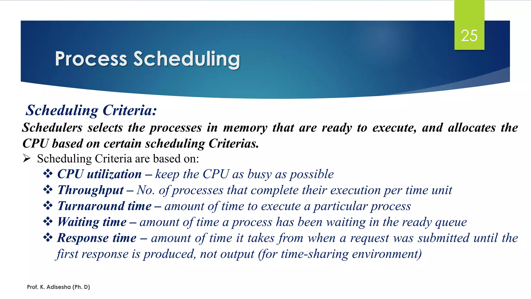 Process Scheduling
Prof. K. Adisesha (Ph. D)
25
Scheduling Criteria:
Schedulers selects the processes in memory that are ready to execute, and allocates the
CPU based on certain scheduling Criterias.
➢ Scheduling Criteria are based on:
❖ CPU utilization – keep the CPU as busy as possible
❖ Throughput – No. of processes that complete their execution per time unit
❖ Turnaround time – amount of time to execute a particular process
❖ Waiting time – amount of time a process has been waiting in the ready queue
❖ Response time – amount of time it takes from when a request was submitted until the
first response is produced, not output (for time-sharing environment)
 