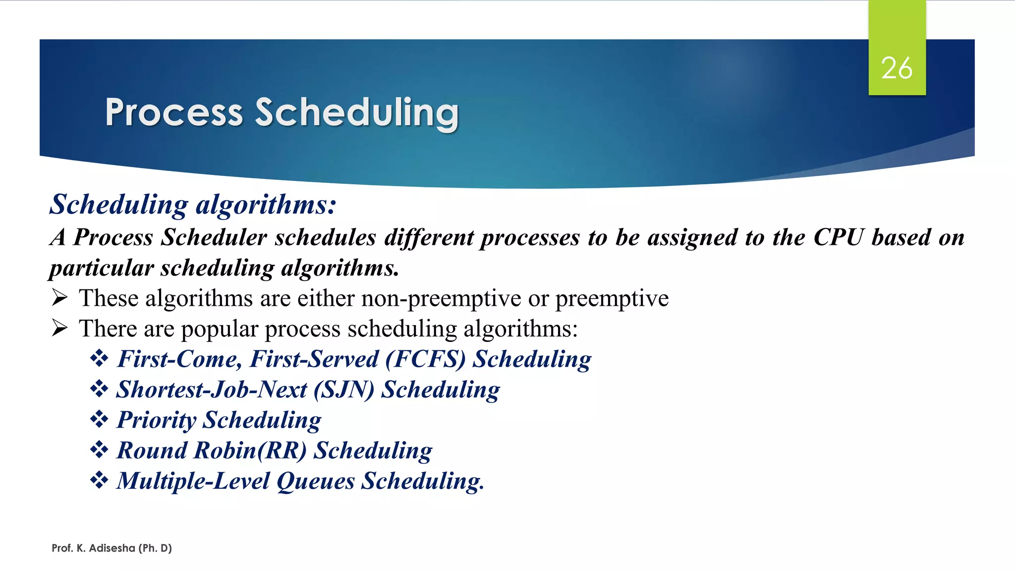 Process Scheduling
Prof. K. Adisesha (Ph. D)
26
Scheduling algorithms:
A Process Scheduler schedules different processes to be assigned to the CPU based on
particular scheduling algorithms.
➢ These algorithms are either non-preemptive or preemptive
➢ There are popular process scheduling algorithms:
❖ First-Come, First-Served (FCFS) Scheduling
❖ Shortest-Job-Next (SJN) Scheduling
❖ Priority Scheduling
❖ Round Robin(RR) Scheduling
❖ Multiple-Level Queues Scheduling.
 