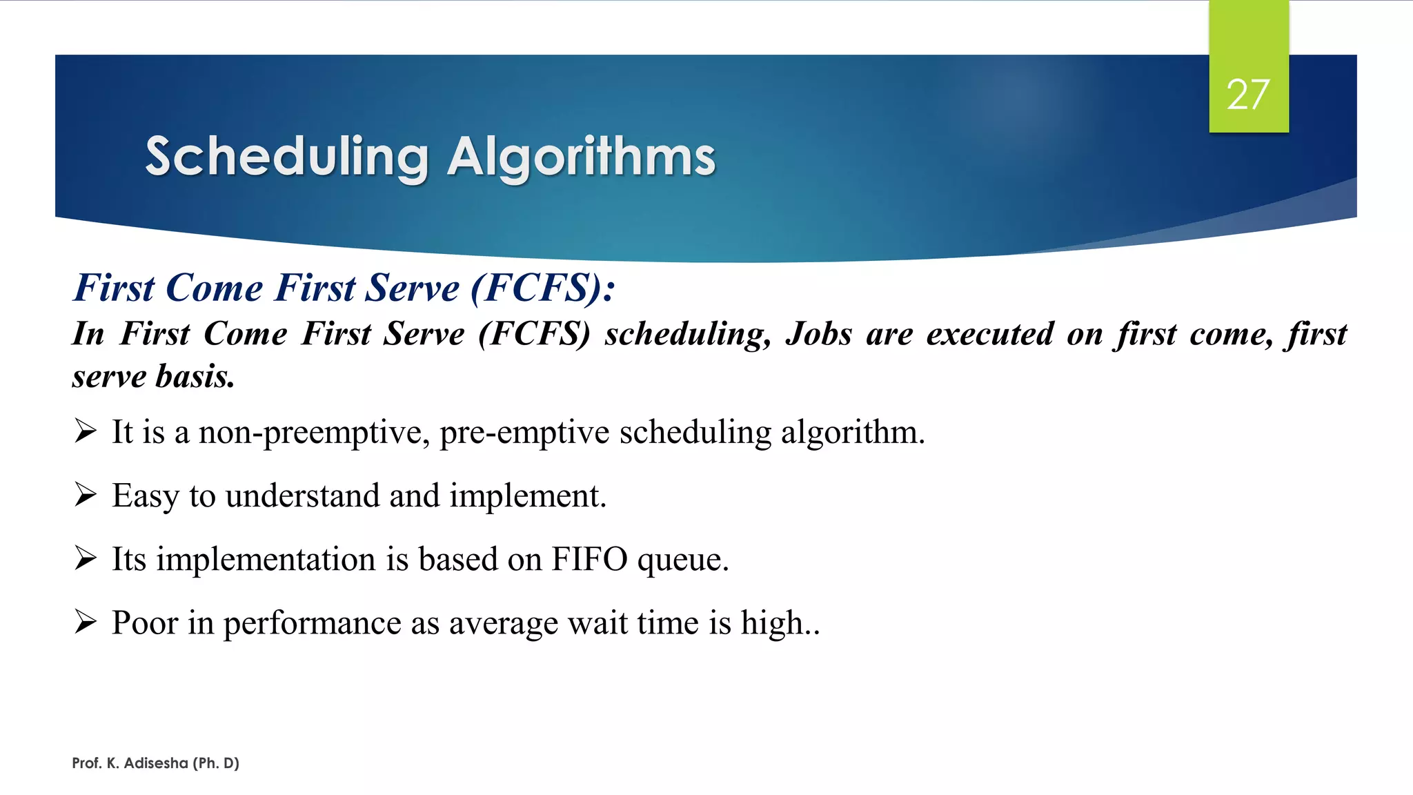Scheduling Algorithms
Prof. K. Adisesha (Ph. D)
27
First Come First Serve (FCFS):
In First Come First Serve (FCFS) scheduling, Jobs are executed on first come, first
serve basis.
➢ It is a non-preemptive, pre-emptive scheduling algorithm.
➢ Easy to understand and implement.
➢ Its implementation is based on FIFO queue.
➢ Poor in performance as average wait time is high..
 