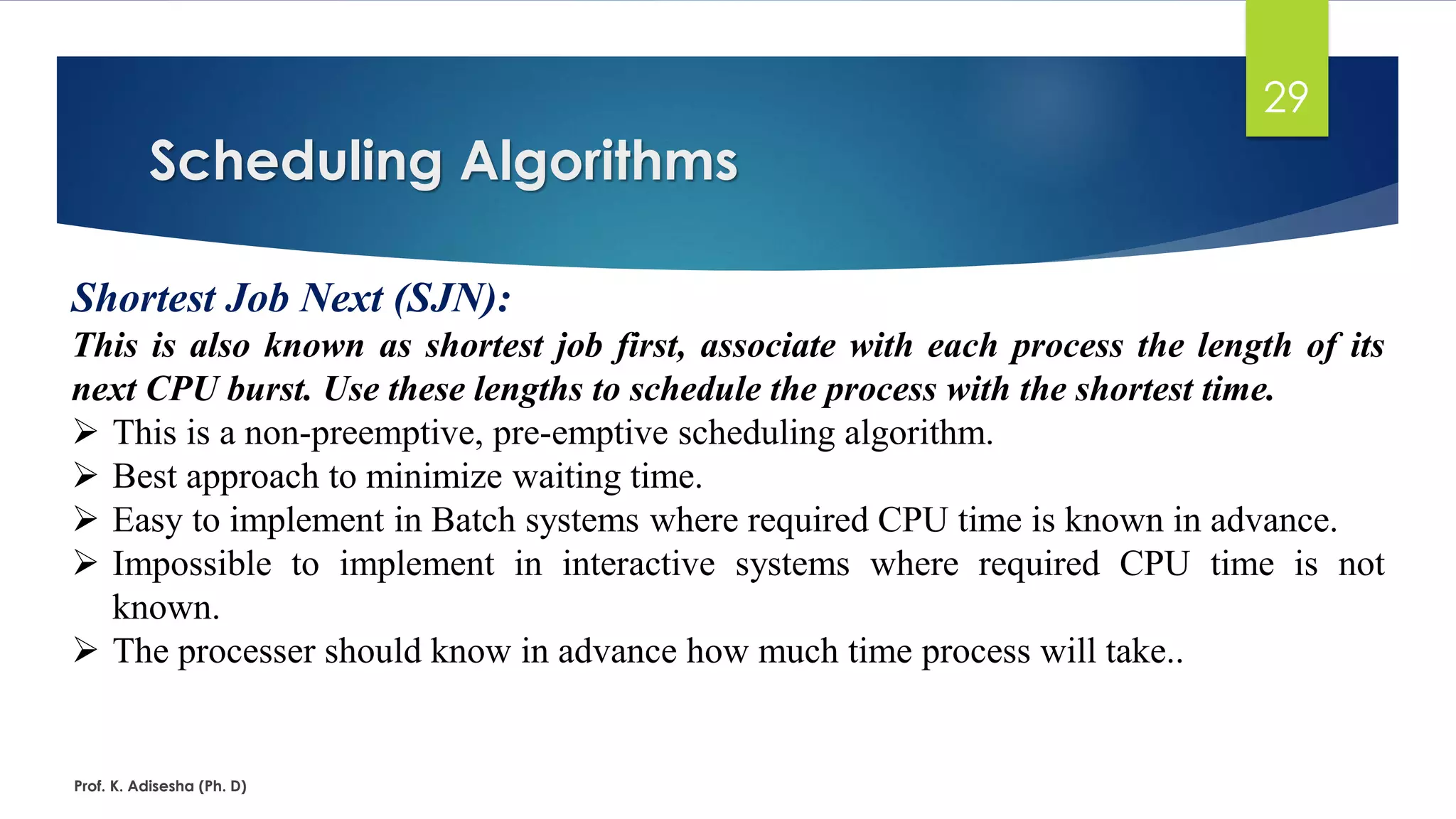 Scheduling Algorithms
Prof. K. Adisesha (Ph. D)
29
Shortest Job Next (SJN):
This is also known as shortest job first, associate with each process the length of its
next CPU burst. Use these lengths to schedule the process with the shortest time.
➢ This is a non-preemptive, pre-emptive scheduling algorithm.
➢ Best approach to minimize waiting time.
➢ Easy to implement in Batch systems where required CPU time is known in advance.
➢ Impossible to implement in interactive systems where required CPU time is not
known.
➢ The processer should know in advance how much time process will take..
 