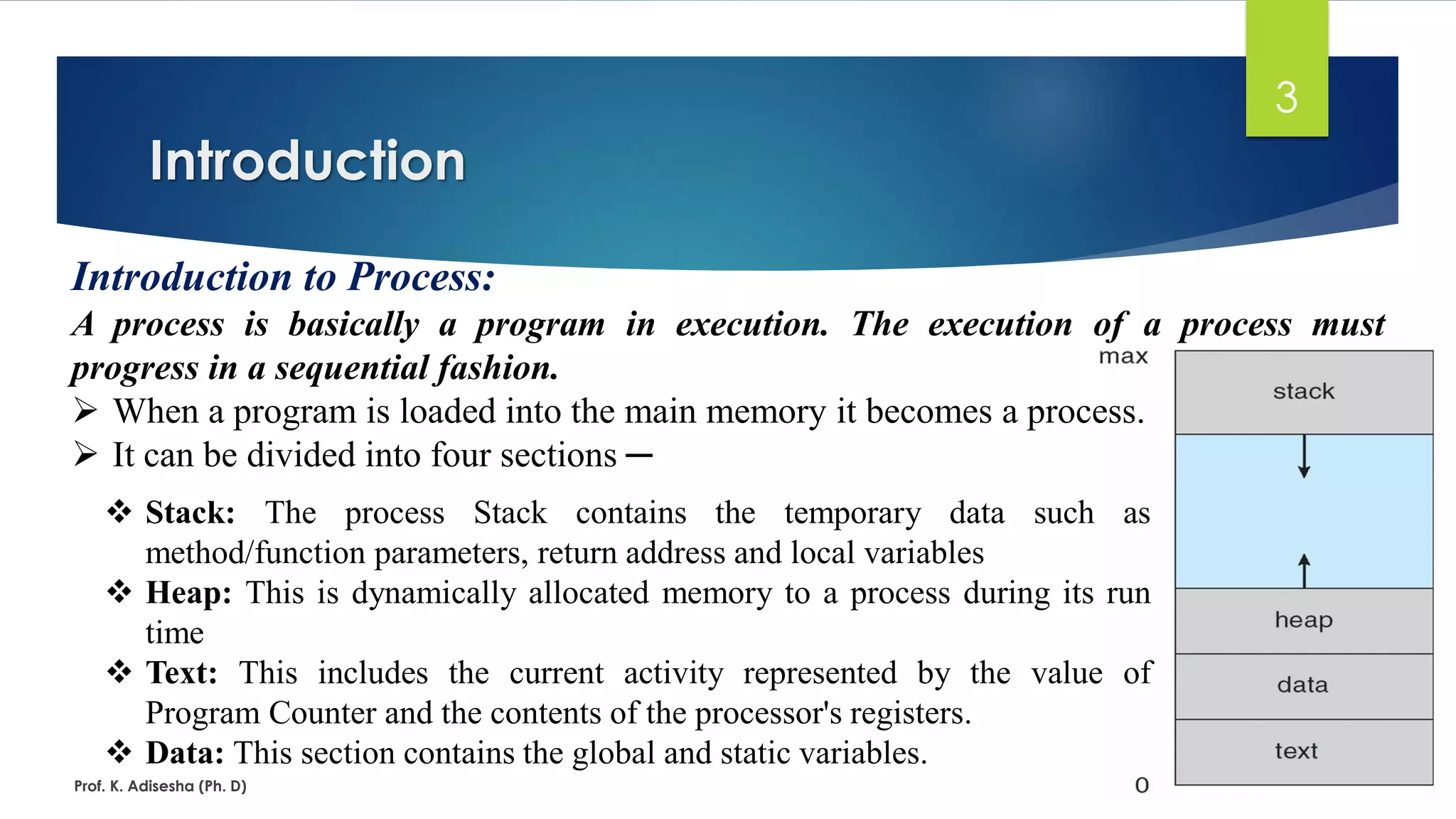 Introduction
Prof. K. Adisesha (Ph. D)
3
Introduction to Process:
A process is basically a program in execution. The execution of a process must
progress in a sequential fashion.
➢ When a program is loaded into the main memory it becomes a process.
➢ It can be divided into four sections ─
❖ Stack: The process Stack contains the temporary data such as
method/function parameters, return address and local variables
❖ Heap: This is dynamically allocated memory to a process during its run
time
❖ Text: This includes the current activity represented by the value of
Program Counter and the contents of the processor's registers.
❖ Data: This section contains the global and static variables.
 