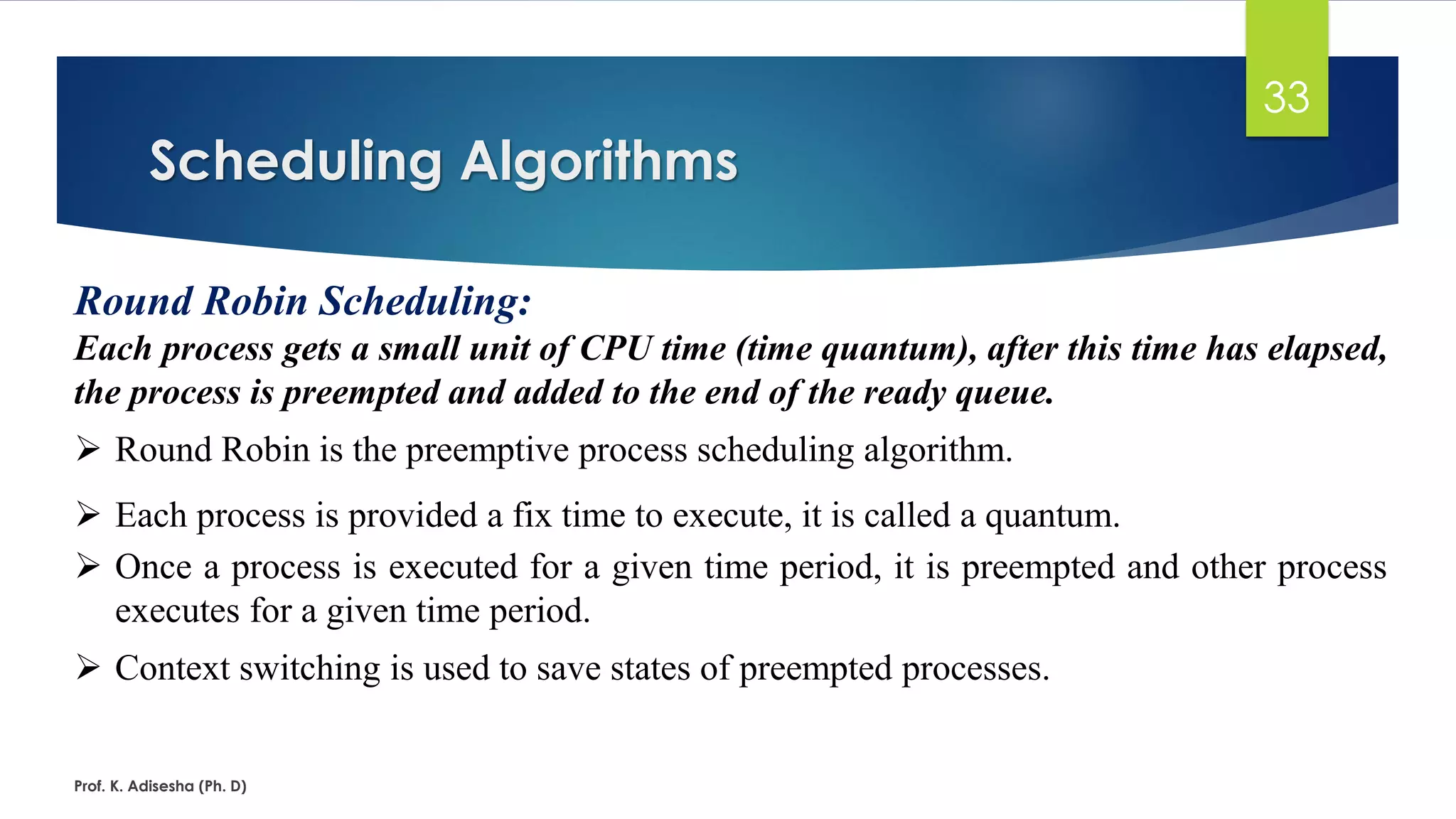 Scheduling Algorithms
Prof. K. Adisesha (Ph. D)
33
Round Robin Scheduling:
Each process gets a small unit of CPU time (time quantum), after this time has elapsed,
the process is preempted and added to the end of the ready queue.
➢ Round Robin is the preemptive process scheduling algorithm.
➢ Each process is provided a fix time to execute, it is called a quantum.
➢ Once a process is executed for a given time period, it is preempted and other process
executes for a given time period.
➢ Context switching is used to save states of preempted processes.
 