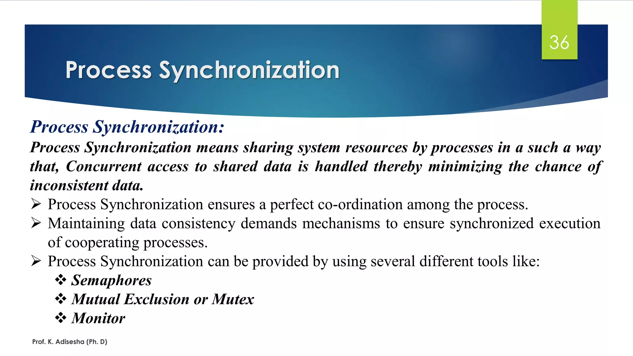 Process Synchronization
Prof. K. Adisesha (Ph. D)
36
Process Synchronization:
Process Synchronization means sharing system resources by processes in a such a way
that, Concurrent access to shared data is handled thereby minimizing the chance of
inconsistent data.
➢ Process Synchronization ensures a perfect co-ordination among the process.
➢ Maintaining data consistency demands mechanisms to ensure synchronized execution
of cooperating processes.
➢ Process Synchronization can be provided by using several different tools like:
❖ Semaphores
❖ Mutual Exclusion or Mutex
❖ Monitor
 