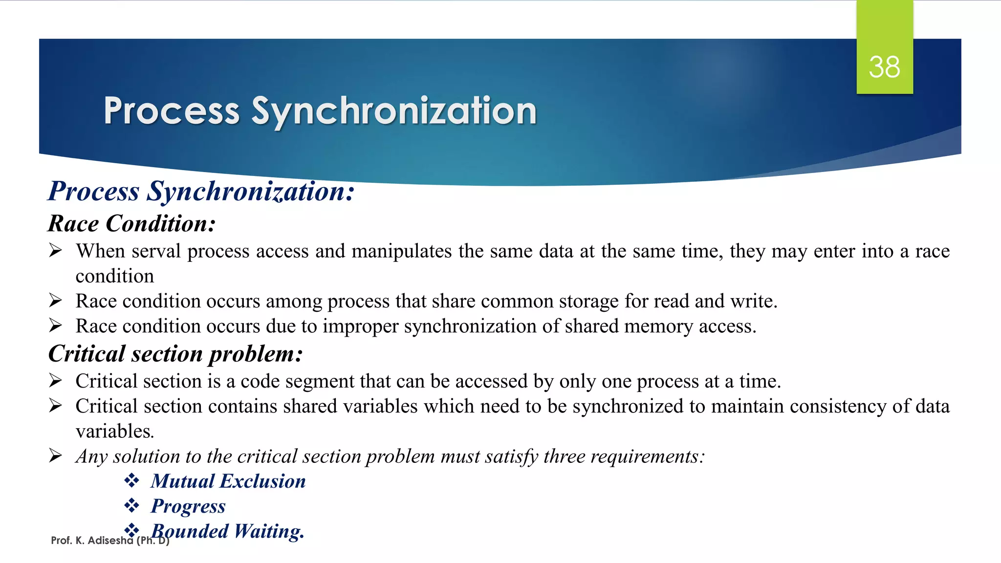 Process Synchronization
Prof. K. Adisesha (Ph. D)
38
Process Synchronization:
Race Condition:
➢ When serval process access and manipulates the same data at the same time, they may enter into a race
condition
➢ Race condition occurs among process that share common storage for read and write.
➢ Race condition occurs due to improper synchronization of shared memory access.
Critical section problem:
➢ Critical section is a code segment that can be accessed by only one process at a time.
➢ Critical section contains shared variables which need to be synchronized to maintain consistency of data
variables.
➢ Any solution to the critical section problem must satisfy three requirements:
❖ Mutual Exclusion
❖ Progress
❖ Bounded Waiting.
 