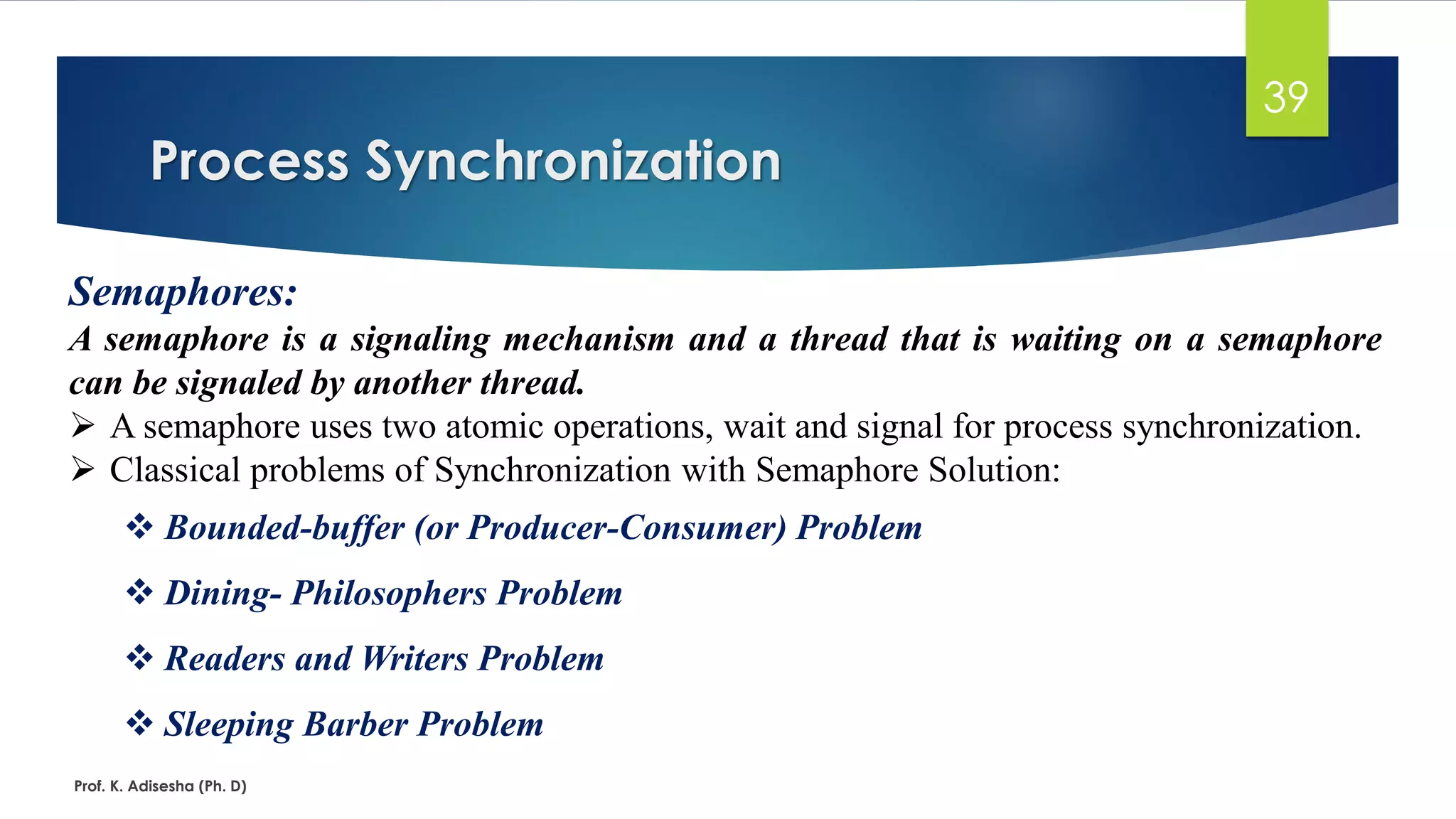 Process Synchronization
Prof. K. Adisesha (Ph. D)
39
Semaphores:
A semaphore is a signaling mechanism and a thread that is waiting on a semaphore
can be signaled by another thread.
➢ A semaphore uses two atomic operations, wait and signal for process synchronization.
➢ Classical problems of Synchronization with Semaphore Solution:
❖ Bounded-buffer (or Producer-Consumer) Problem
❖ Dining- Philosophers Problem
❖ Readers and Writers Problem
❖ Sleeping Barber Problem
 