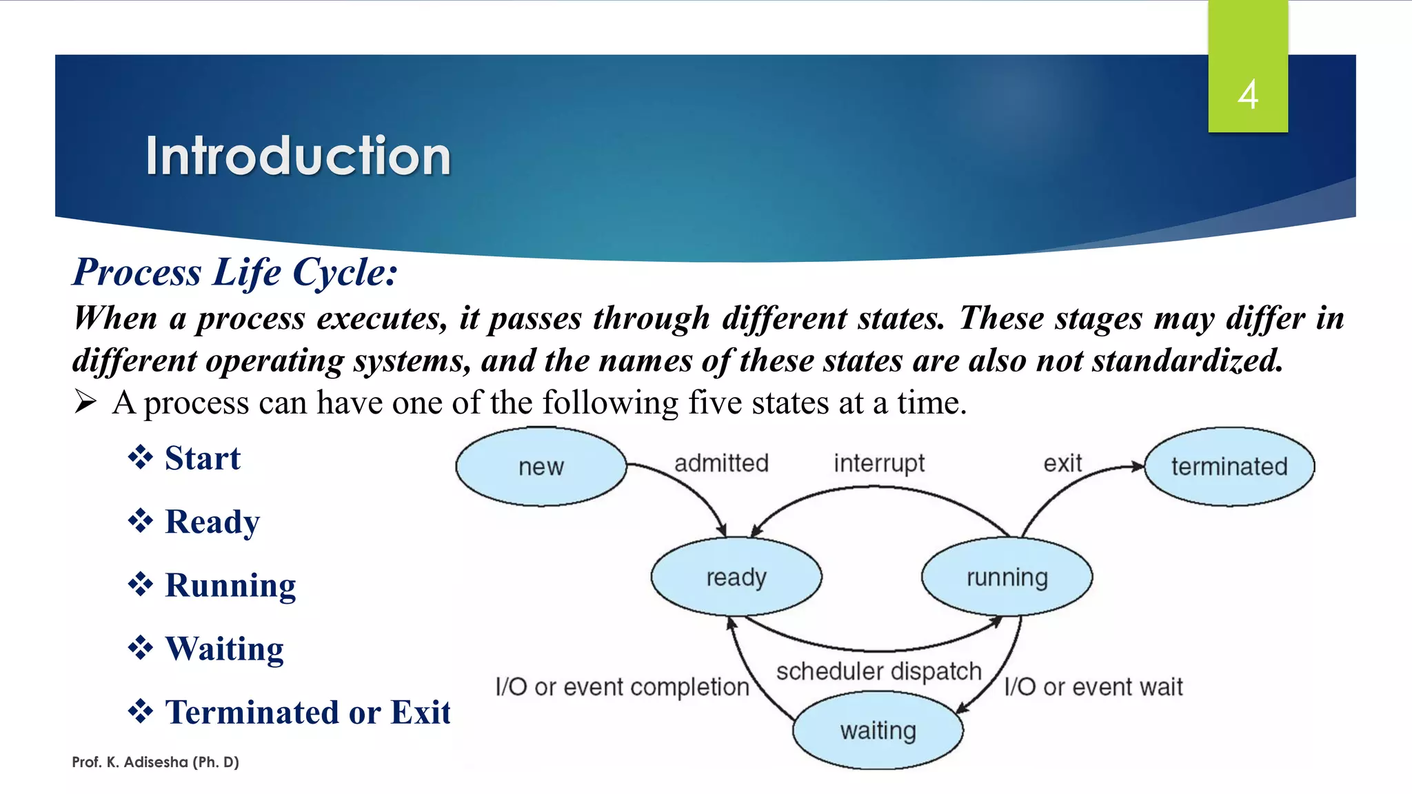 Introduction
Prof. K. Adisesha (Ph. D)
4
Process Life Cycle:
When a process executes, it passes through different states. These stages may differ in
different operating systems, and the names of these states are also not standardized.
➢ A process can have one of the following five states at a time.
❖ Start
❖ Ready
❖ Running
❖ Waiting
❖ Terminated or Exit
 