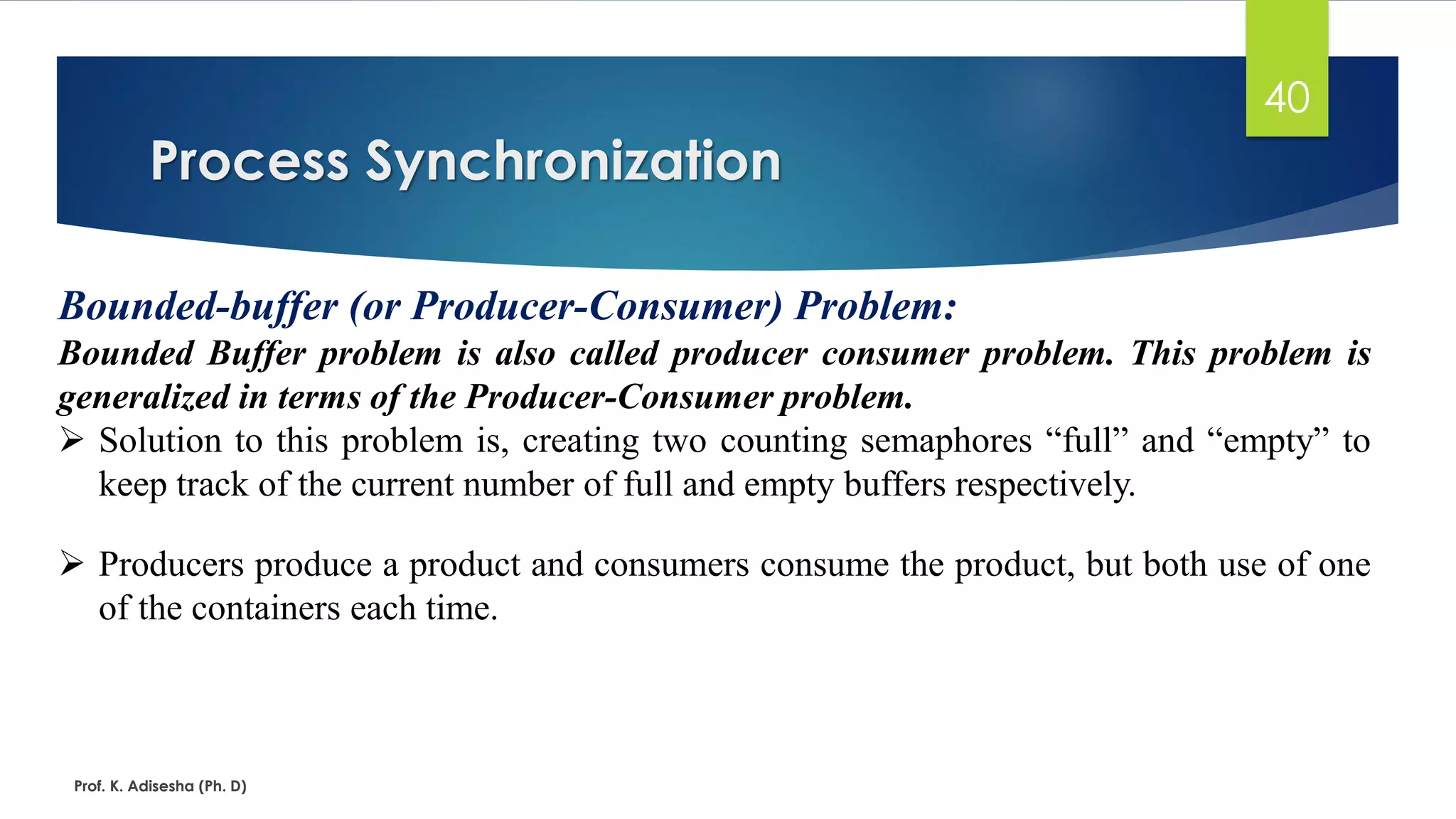 Process Synchronization
Prof. K. Adisesha (Ph. D)
40
Bounded-buffer (or Producer-Consumer) Problem:
Bounded Buffer problem is also called producer consumer problem. This problem is
generalized in terms of the Producer-Consumer problem.
➢ Solution to this problem is, creating two counting semaphores “full” and “empty” to
keep track of the current number of full and empty buffers respectively.
➢ Producers produce a product and consumers consume the product, but both use of one
of the containers each time.
 