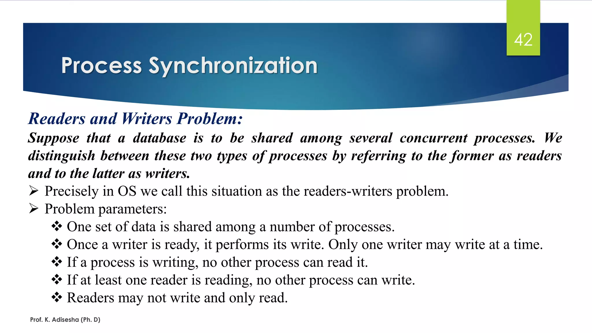 Process Synchronization
Prof. K. Adisesha (Ph. D)
42
Readers and Writers Problem:
Suppose that a database is to be shared among several concurrent processes. We
distinguish between these two types of processes by referring to the former as readers
and to the latter as writers.
➢ Precisely in OS we call this situation as the readers-writers problem.
➢ Problem parameters:
❖ One set of data is shared among a number of processes.
❖ Once a writer is ready, it performs its write. Only one writer may write at a time.
❖ If a process is writing, no other process can read it.
❖ If at least one reader is reading, no other process can write.
❖ Readers may not write and only read.
 