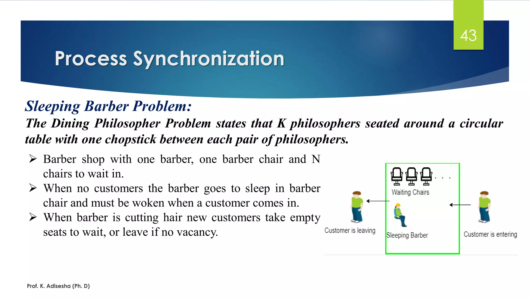 Process Synchronization
Prof. K. Adisesha (Ph. D)
43
Sleeping Barber Problem:
The Dining Philosopher Problem states that K philosophers seated around a circular
table with one chopstick between each pair of philosophers.
➢ Barber shop with one barber, one barber chair and N
chairs to wait in.
➢ When no customers the barber goes to sleep in barber
chair and must be woken when a customer comes in.
➢ When barber is cutting hair new customers take empty
seats to wait, or leave if no vacancy.
 