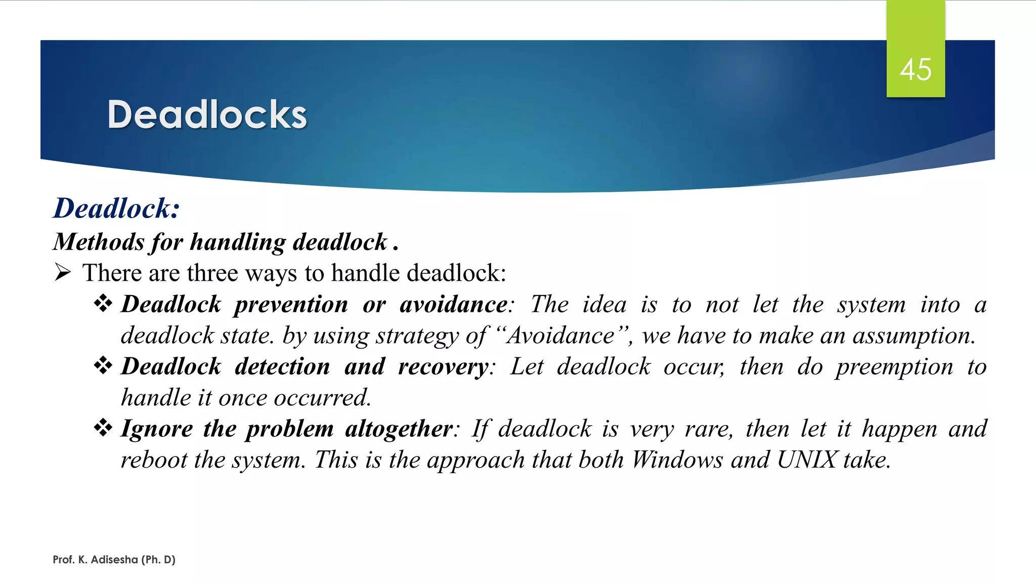 Deadlocks
Prof. K. Adisesha (Ph. D)
45
Deadlock:
Methods for handling deadlock .
➢ There are three ways to handle deadlock:
❖ Deadlock prevention or avoidance: The idea is to not let the system into a
deadlock state. by using strategy of “Avoidance”, we have to make an assumption.
❖ Deadlock detection and recovery: Let deadlock occur, then do preemption to
handle it once occurred.
❖ Ignore the problem altogether: If deadlock is very rare, then let it happen and
reboot the system. This is the approach that both Windows and UNIX take.
 