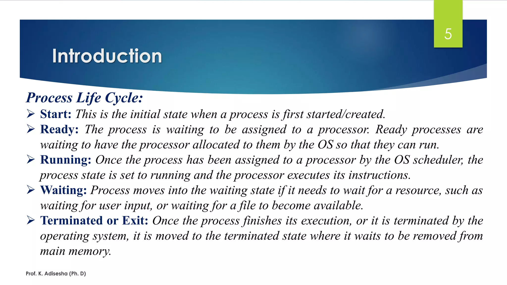 Introduction
Prof. K. Adisesha (Ph. D)
5
Process Life Cycle:
➢ Start: This is the initial state when a process is first started/created.
➢ Ready: The process is waiting to be assigned to a processor. Ready processes are
waiting to have the processor allocated to them by the OS so that they can run.
➢ Running: Once the process has been assigned to a processor by the OS scheduler, the
process state is set to running and the processor executes its instructions.
➢ Waiting: Process moves into the waiting state if it needs to wait for a resource, such as
waiting for user input, or waiting for a file to become available.
➢ Terminated or Exit: Once the process finishes its execution, or it is terminated by the
operating system, it is moved to the terminated state where it waits to be removed from
main memory.
 