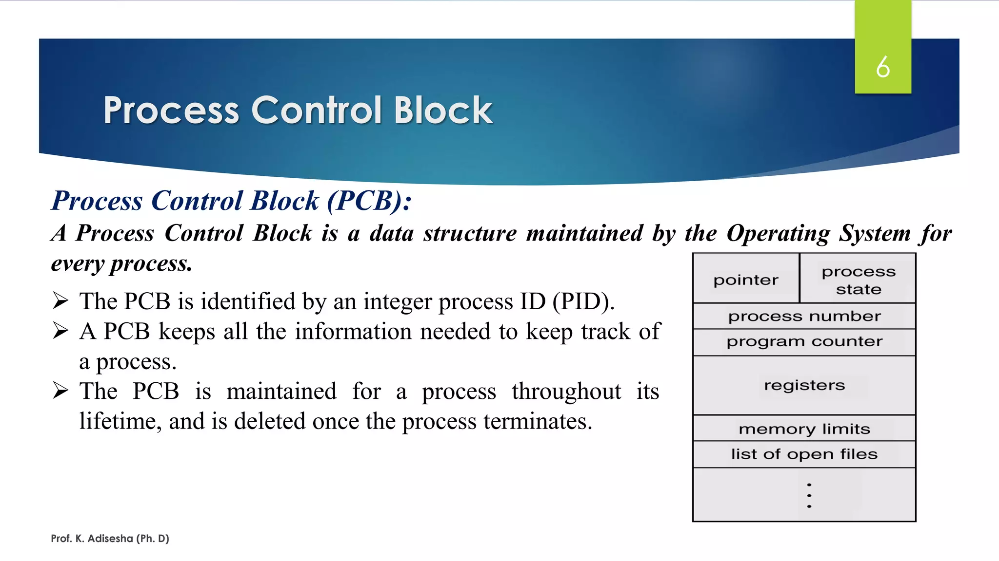 Process Control Block
Prof. K. Adisesha (Ph. D)
6
Process Control Block (PCB):
A Process Control Block is a data structure maintained by the Operating System for
every process.
➢ The PCB is identified by an integer process ID (PID).
➢ A PCB keeps all the information needed to keep track of
a process.
➢ The PCB is maintained for a process throughout its
lifetime, and is deleted once the process terminates.
 