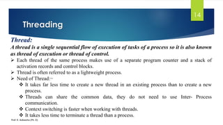 Threading
Prof. K. Adisesha (Ph. D)
14
Thread:
A thread is a single sequential flow of execution of tasks of a process so it is also known
as thread of execution or thread of control.
➢ Each thread of the same process makes use of a separate program counter and a stack of
activation records and control blocks.
➢ Thread is often referred to as a lightweight process.
➢ Need of Thread:−
❖ It takes far less time to create a new thread in an existing process than to create a new
process.
❖ Threads can share the common data, they do not need to use Inter- Process
communication.
❖ Context switching is faster when working with threads.
❖ It takes less time to terminate a thread than a process.
 