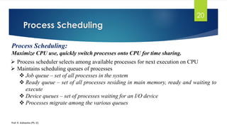 Process Scheduling
Prof. K. Adisesha (Ph. D)
20
Process Scheduling:
Maximize CPU use, quickly switch processes onto CPU for time sharing.
➢ Process scheduler selects among available processes for next execution on CPU
➢ Maintains scheduling queues of processes
❖ Job queue – set of all processes in the system
❖ Ready queue – set of all processes residing in main memory, ready and waiting to
execute
❖ Device queues – set of processes waiting for an I/O device
❖ Processes migrate among the various queues
 