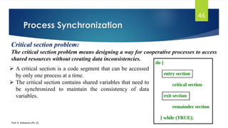 Process Synchronization
Prof. K. Adisesha (Ph. D)
46
Critical section problem:
The critical section problem means designing a way for cooperative processes to access
shared resources without creating data inconsistencies.
➢ A critical section is a code segment that can be accessed
by only one process at a time.
➢ The critical section contains shared variables that need to
be synchronized to maintain the consistency of data
variables.
 