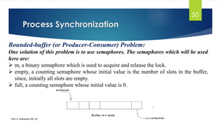 Process Synchronization
Prof. K. Adisesha (Ph. D)
50
Bounded-buffer (or Producer-Consumer) Problem:
One solution of this problem is to use semaphores. The semaphores which will be used
here are:
➢ m, a binary semaphore which is used to acquire and release the lock.
➢ empty, a counting semaphore whose initial value is the number of slots in the buffer,
since, initially all slots are empty.
➢ full, a counting semaphore whose initial value is 0.
 