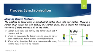 Process Synchronization
Prof. K. Adisesha (Ph. D)
58
Sleeping Barber Problem:
The analogy is based upon a hypothetical barber shop with one barber. There is a
barber shop which has one barber, one barber chair, and n chairs for waiting for
customers if there are any to sit on the chair..
➢ Barber shop with one barber, one barber chair and N
chairs to wait in.
➢ When no customers the barber goes to sleep in barber
chair and must be woken when a customer comes in.
➢ When barber is cutting hair new customers take empty
seats to wait, or leave if no vacancy.
 