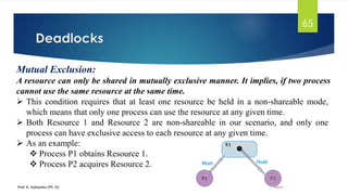 Deadlocks
Prof. K. Adisesha (Ph. D)
65
Mutual Exclusion:
A resource can only be shared in mutually exclusive manner. It implies, if two process
cannot use the same resource at the same time.
➢ This condition requires that at least one resource be held in a non-shareable mode,
which means that only one process can use the resource at any given time.
➢ Both Resource 1 and Resource 2 are non-shareable in our scenario, and only one
process can have exclusive access to each resource at any given time.
➢ As an example:
❖ Process P1 obtains Resource 1.
❖ Process P2 acquires Resource 2.
 