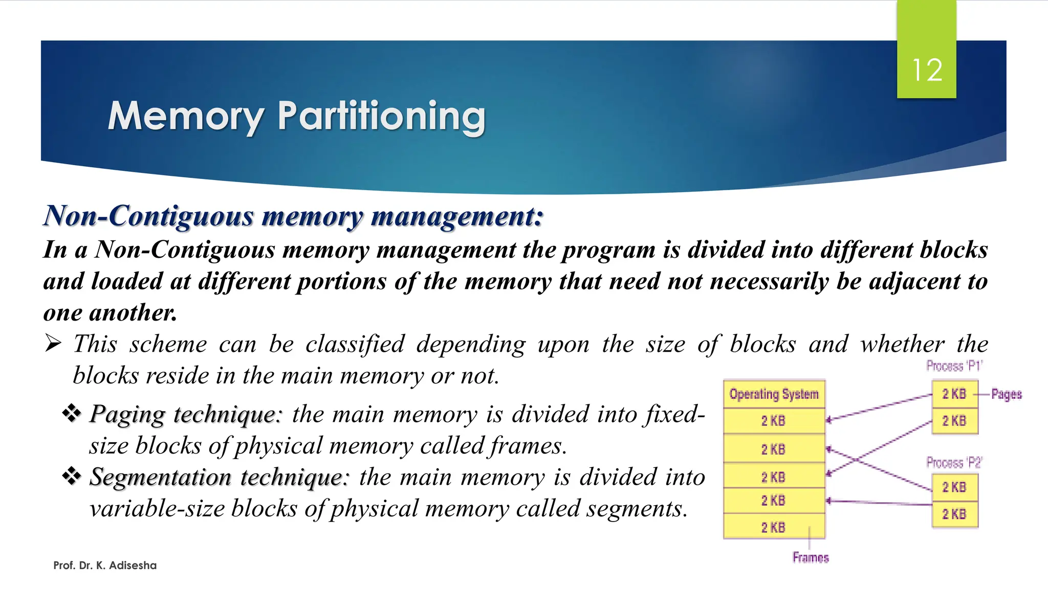 Memory Partitioning
Prof. Dr. K. Adisesha
12
Non-Contiguous memory management:
In a Non-Contiguous memory management the program is divided into different blocks
and loaded at different portions of the memory that need not necessarily be adjacent to
one another.
➢ This scheme can be classified depending upon the size of blocks and whether the
blocks reside in the main memory or not.
❖ Paging technique: the main memory is divided into fixed-
size blocks of physical memory called frames.
❖ Segmentation technique: the main memory is divided into
variable-size blocks of physical memory called segments.
 