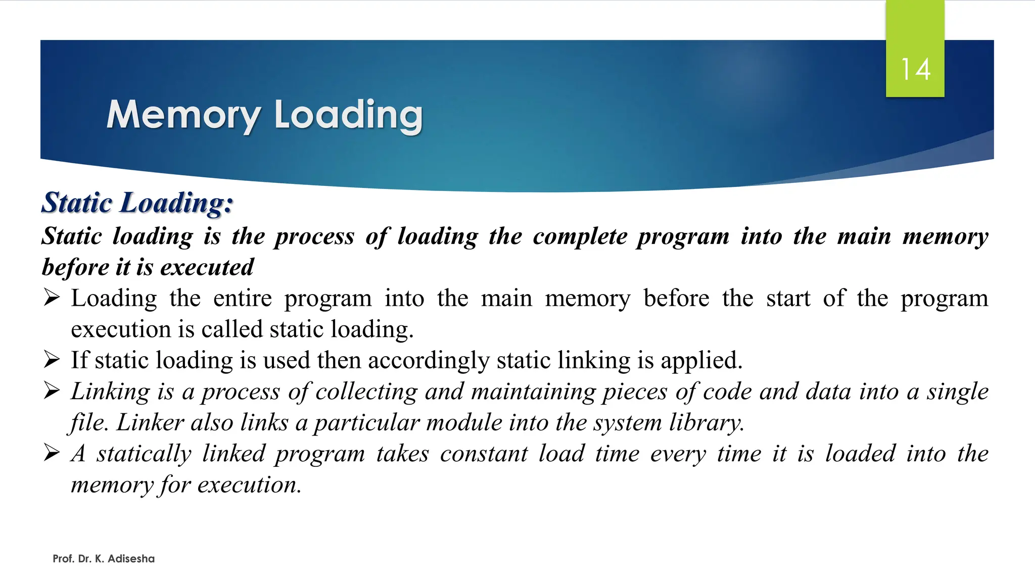 Memory Loading
Prof. Dr. K. Adisesha
14
Static Loading:
Static loading is the process of loading the complete program into the main memory
before it is executed
➢ Loading the entire program into the main memory before the start of the program
execution is called static loading.
➢ If static loading is used then accordingly static linking is applied.
➢ Linking is a process of collecting and maintaining pieces of code and data into a single
file. Linker also links a particular module into the system library.
➢ A statically linked program takes constant load time every time it is loaded into the
memory for execution.
 
