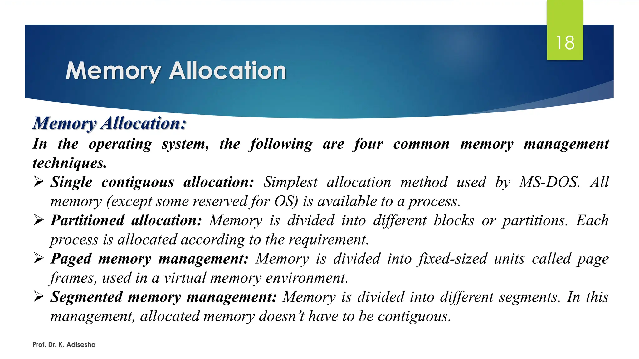 Memory Allocation
Prof. Dr. K. Adisesha
18
Memory Allocation:
In the operating system, the following are four common memory management
techniques.
➢ Single contiguous allocation: Simplest allocation method used by MS-DOS. All
memory (except some reserved for OS) is available to a process.
➢ Partitioned allocation: Memory is divided into different blocks or partitions. Each
process is allocated according to the requirement.
➢ Paged memory management: Memory is divided into fixed-sized units called page
frames, used in a virtual memory environment.
➢ Segmented memory management: Memory is divided into different segments. In this
management, allocated memory doesn’t have to be contiguous.
 