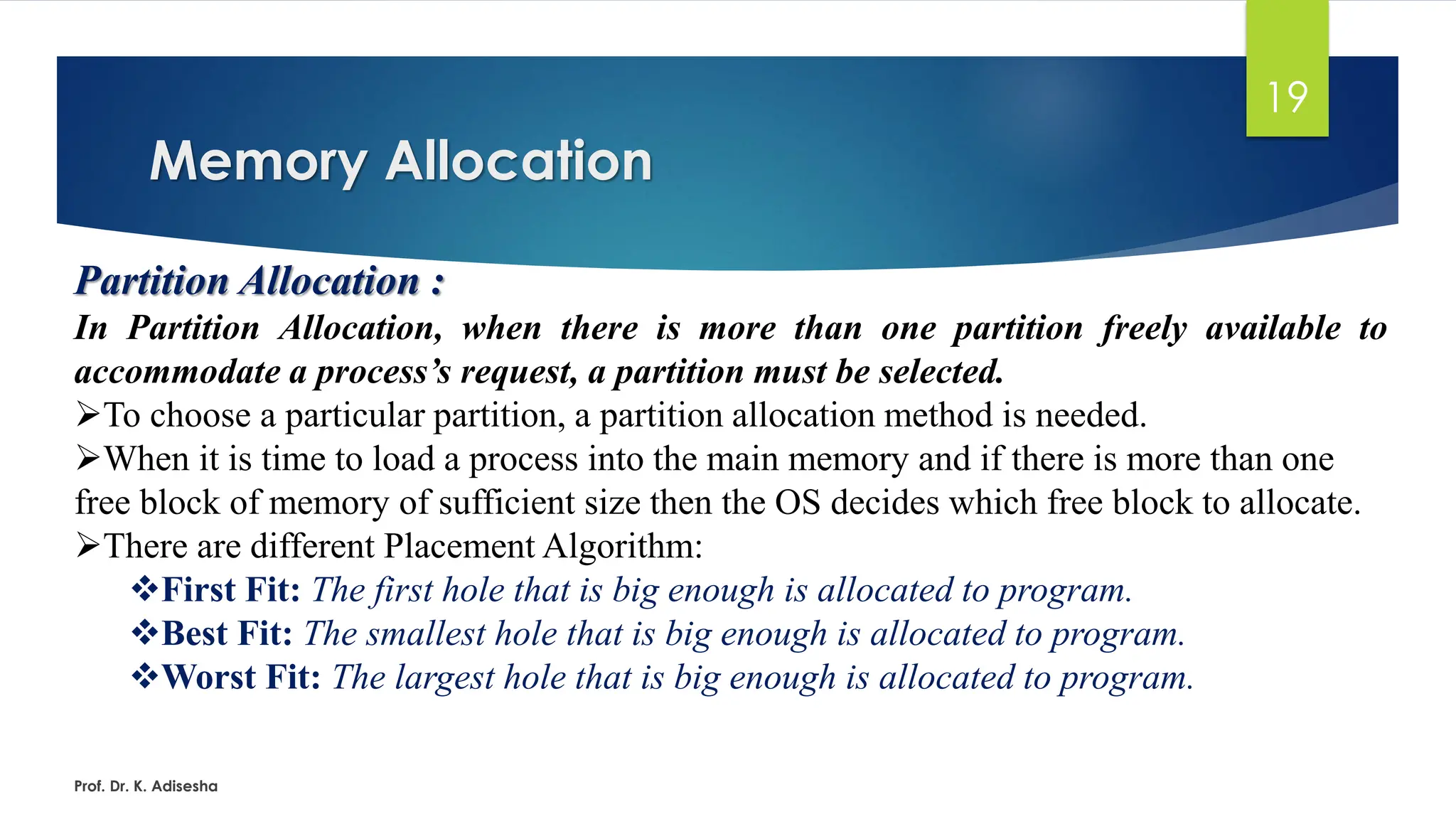 Memory Allocation
Prof. Dr. K. Adisesha
19
Partition Allocation :
In Partition Allocation, when there is more than one partition freely available to
accommodate a process’s request, a partition must be selected.
➢To choose a particular partition, a partition allocation method is needed.
➢When it is time to load a process into the main memory and if there is more than one
free block of memory of sufficient size then the OS decides which free block to allocate.
➢There are different Placement Algorithm:
❖First Fit: The first hole that is big enough is allocated to program.
❖Best Fit: The smallest hole that is big enough is allocated to program.
❖Worst Fit: The largest hole that is big enough is allocated to program.
 