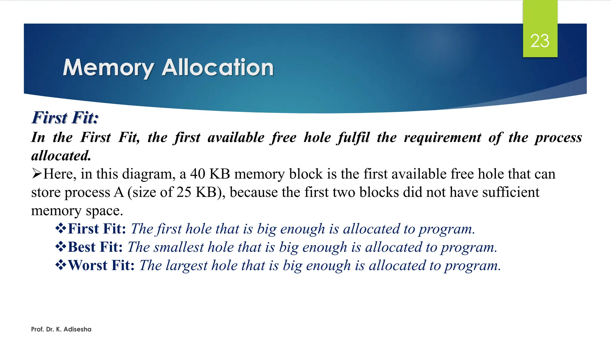 Memory Allocation
Prof. Dr. K. Adisesha
23
First Fit:
In the First Fit, the first available free hole fulfil the requirement of the process
allocated.
➢Here, in this diagram, a 40 KB memory block is the first available free hole that can
store process A (size of 25 KB), because the first two blocks did not have sufficient
memory space.
❖First Fit: The first hole that is big enough is allocated to program.
❖Best Fit: The smallest hole that is big enough is allocated to program.
❖Worst Fit: The largest hole that is big enough is allocated to program.
 